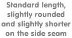Standard length,  slightly rounded  and slightly shorter  on the side seam